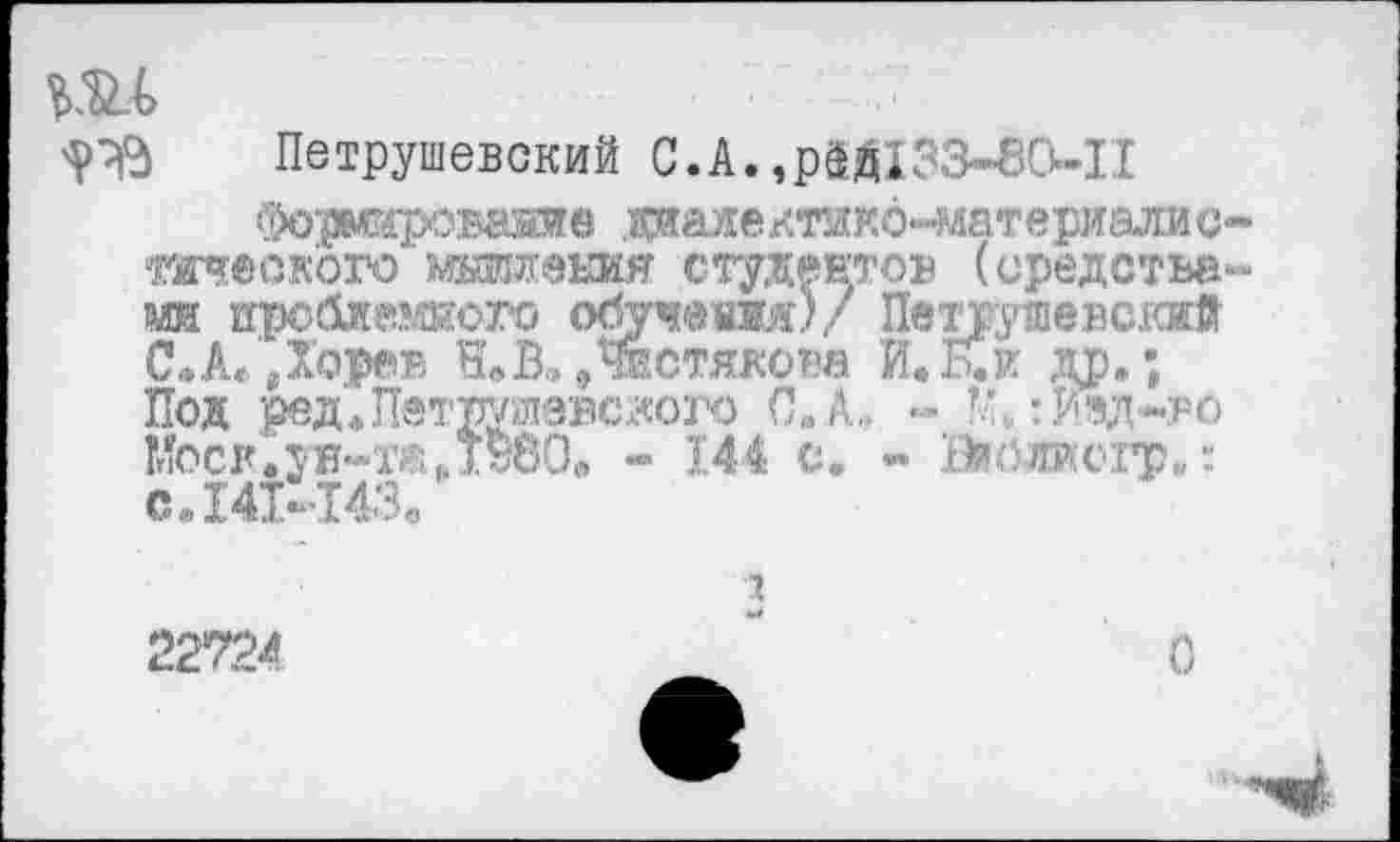 ﻿ДО
Петрушевский С.А. ,рШЗЗ-85-П
Фо'рмироваяив диалектикб-материалис очеок'ого'жжения студентов (средства ш проблемного обучения)/ ПетпутпевскиД С.А»,Хорев ЩВ,»Чистякова И.Кк др.; Под ред* Петрутэвского С. А.. - КиИзд-ро !г1Ьск.ун-жд»80в - 144 с, - Вийлиогр,,: С.14М43.
3 22724	"	О